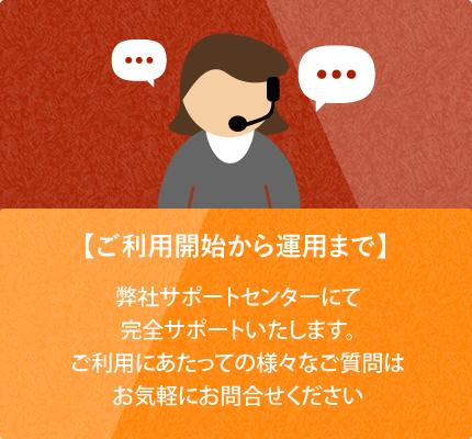 【ご利用開始から運用まで】弊社サポートセンターにて
完全サポートいたします。ご利用にあたっての様々なご質問はお気軽にお問合せください